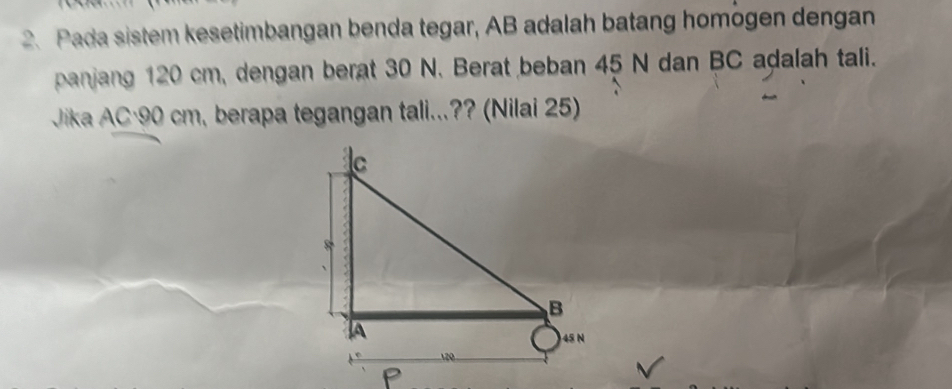 Pada sistem kesetimbangan benda tegar, AB adalah batang homögen dengan 
panjang 120 cm, dengan berat 30 N. Berat beban 45 N dan BC adalah tali. 
Jika AC·90 cm, berapa tegangan tali...?? (Nilai 25)