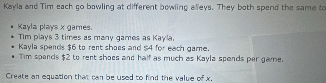 Kayla and Tim each go bowling at different bowling alleys. They both spend the same to 
Kayla plays x games. 
Tim plays 3 times as many games as Kayla. 
Kayla spends $6 to rent shoes and $4 for each game. 
Tim spends $2 to rent shoes and half as much as Kayla spends per game. 
Create an equation that can be used to find the value of x.