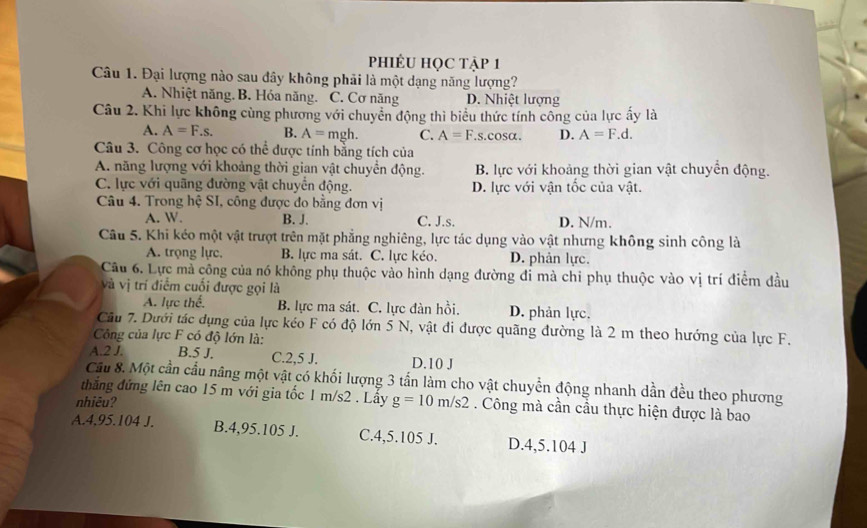 PhIÊU HọC tập 1
Câu 1. Đại lượng nào sau đây không phải là một dạng năng lượng?
A. Nhiệt năng. B. Hóa năng. C. Cơ năng D. Nhiệt lượng
Câu 2. Khi lực không cùng phương với chuyển động thì biểu thức tính công của lực ấy là
A. A=F.s. B. A= mgh. C. A=F..s.cosα. D. A=F.d.
Câu 3. Công cơ học có thể được tính bằng tích của
A. năng lượng với khoảng thời gian vật chuyển động. B. lực với khoảng thời gian vật chuyển động.
C. lực với quãng đường vật chuyển động. D. lực với vận tốc của vật.
Câu 4. Trong hệ SI, công được đo bằng đơn vị
A. W. B. J. C. J.s. D. N/m.
Câu 5. Khi kéo một vật trượt trên mặt phẳng nghiêng, lực tác dụng vào vật nhưng không sinh công là
A. trọng lực. B. lực ma sát. C. lực kéo. D. phản lực.
Câu 6. Lực mà công của nó không phụ thuộc vào hình dạng đường đi mà chi phụ thuộc vào vị trí điểm đầu
và vị trí điểm cuối được gọi là
A. lực thế. B. lực ma sát. C. lực đàn hồi. D. phản lực.
Cầu 7. Dưới tác dụng của lực kéo F có độ lớn 5 N, vật đi được quãng đường là 2 m theo hướng của lực F.
Công của lực F có độ lớn là:
A.2 J. B.5 J. C.2,5 J. D.10 J
Cầu 8. Một cần cầu nâng một vật có khối lượng 3 tấn làm cho vật chuyển động nhanh dần đều theo phương
thẳắng đứng lên cao 15 m với gia tốc 1 m/s2 . Lấy g=10m/s2. Công mà cần cầu thực hiện được là bao
nhiêu?
A.4,95.104 J. B.4,95.105 J. C.4,5.105 J. D.4,5.104 J