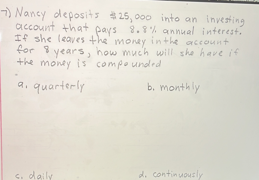 Nancy deposits 25, 000 into an investing
account that pays 8. 8% annual interest.
If she leaves the money in the account
for 8 years, how much will she have if
the money is compounded
a quarterly 6. monthly
c. daily d. continuously