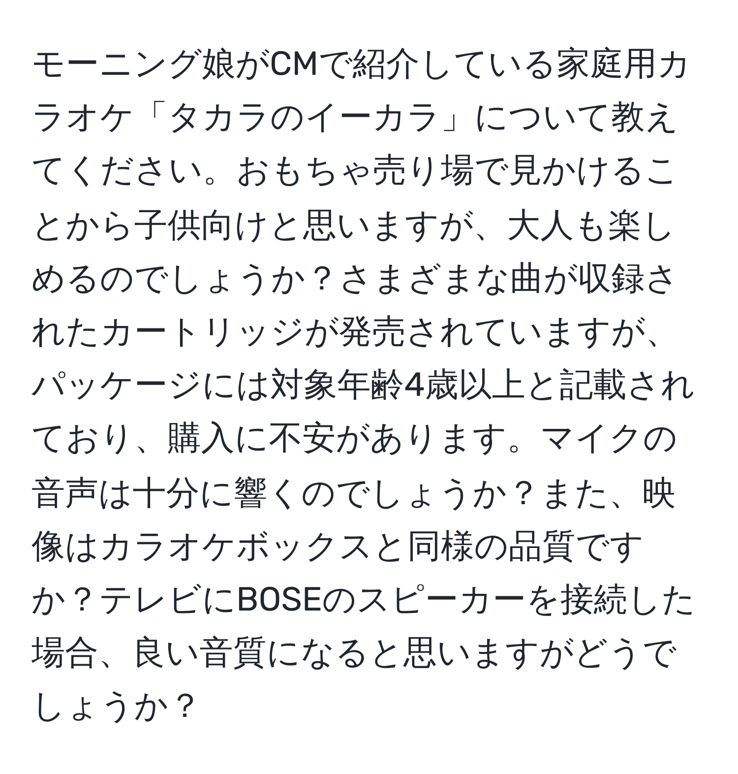 モーニング娘がCMで紹介している家庭用カラオケ「タカラのイーカラ」について教えてください。おもちゃ売り場で見かけることから子供向けと思いますが、大人も楽しめるのでしょうか？さまざまな曲が収録されたカートリッジが発売されていますが、パッケージには対象年齢4歳以上と記載されており、購入に不安があります。マイクの音声は十分に響くのでしょうか？また、映像はカラオケボックスと同様の品質ですか？テレビにBOSEのスピーカーを接続した場合、良い音質になると思いますがどうでしょうか？