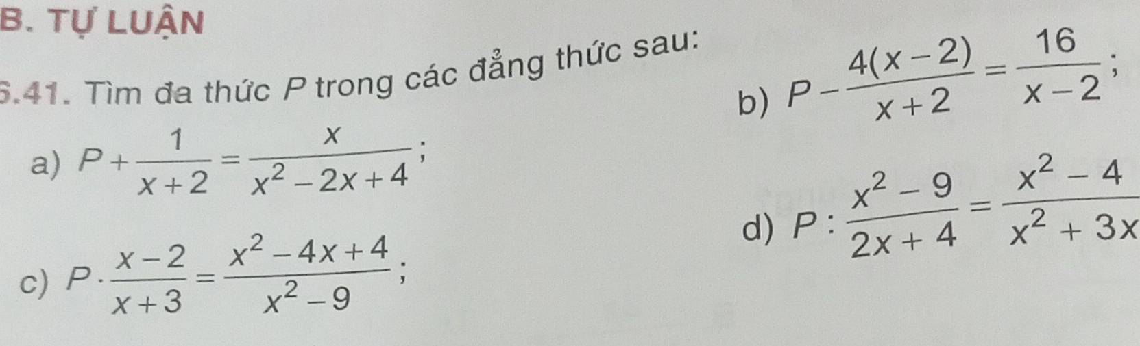 Tự LUậN 
5.41. Tìm đa thức P trong các đẳng thức sau: 
b) P- (4(x-2))/x+2 = 16/x-2 ; 
a) P+ 1/x+2 = x/x^2-2x+4 ; 
d) P: (x^2-9)/2x+4 = (x^2-4)/x^2+3x 
c) P·  (x-2)/x+3 = (x^2-4x+4)/x^2-9 ;