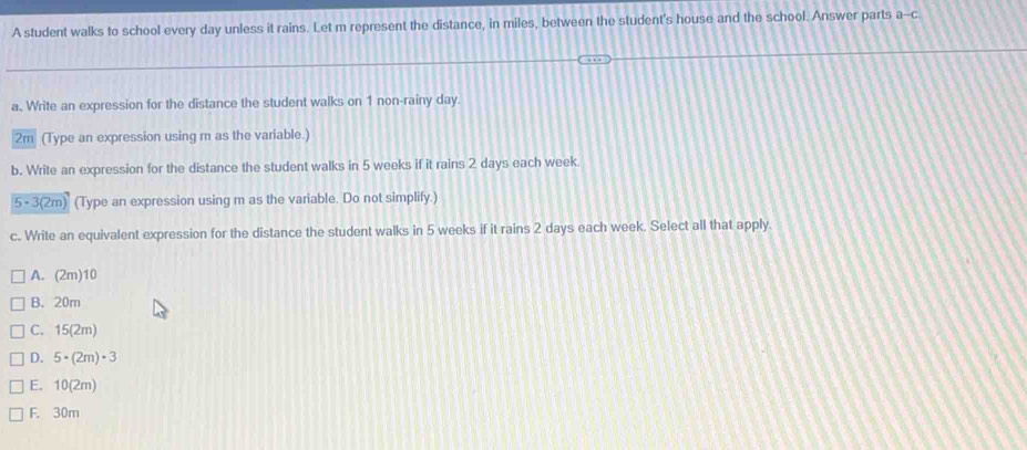 A student walks to school every day unless it rains. Let m represent the distance, in miles, between the student's house and the school. Answer parts a--c.
a. Write an expression for the distance the student walks on 1 non-rainy day.
2m (Type an expression using m as the variable.)
b. Write an expression for the distance the student walks in 5 weeks if it rains 2 days each week.
5 - 3 (2m) (Type an expression using m as the variable. Do not simplify.)
c. Write an equivalent expression for the distance the student walks in 5 weeks if it rains 2 days each week. Select all that apply
A. (2m) 10
B. 20m
C. 15(2m)
D. 5 × (2m) = 3
E. 10(2m)
F. 30m