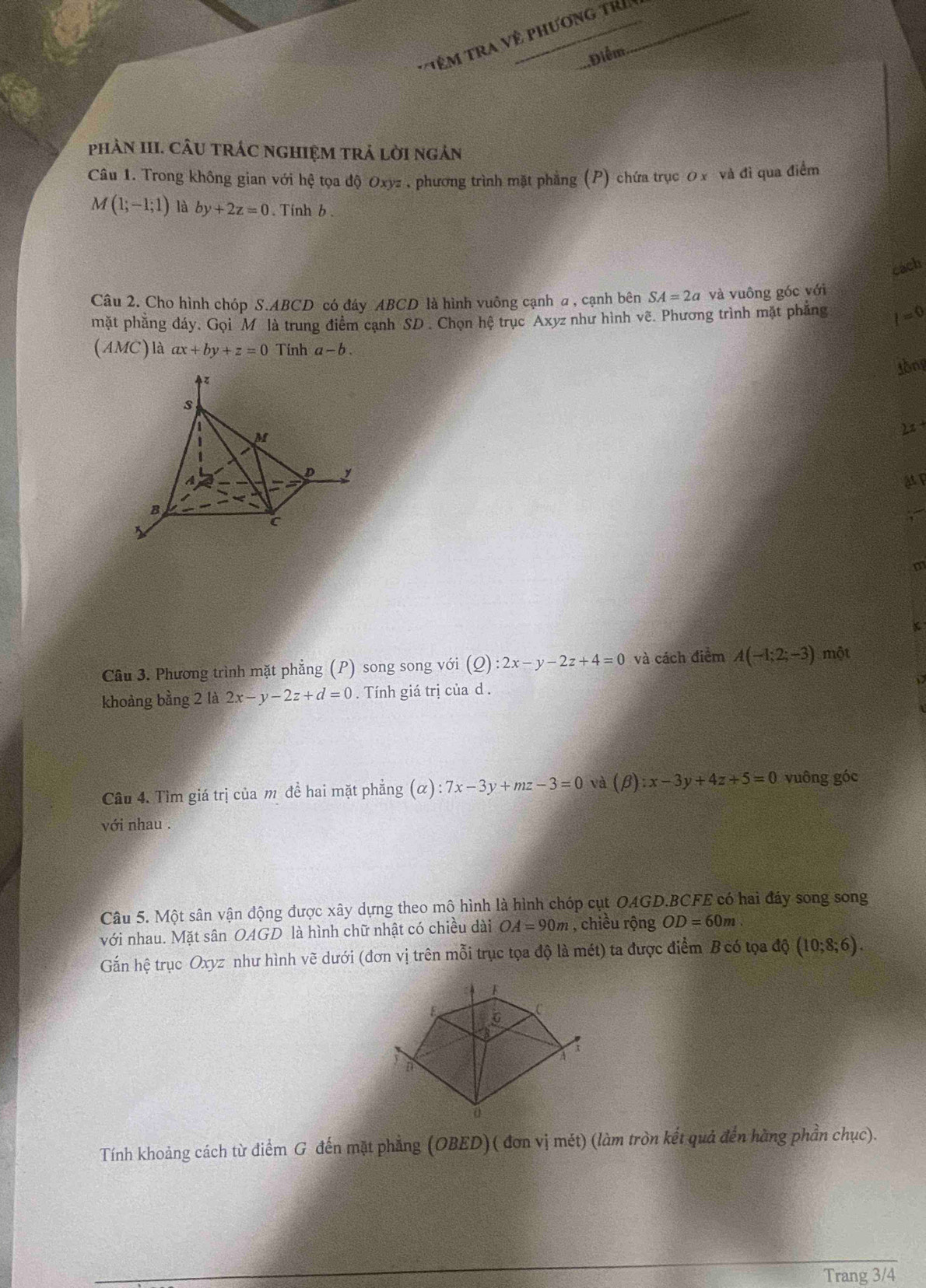 Tê m  Tra Về phương tri
Điểm
phAN III. CÂU TRÁC NGHIỆM TRả lờI ngản
Câu 1. Trong không gian với hệ tọa độ Oxyz , phương trình mặt phẳng (P) chứa trục 0 x và đi qua điểm
M(1;-1;1) là by+2z=0. Tinh b .
cach
Câu 2. Cho hình chóp S.ABCD có đây ABCD là hình vuông cạnh a , cạnh bên SA=2a và vuông góc với
mặt phẳng đáy. Gọi M là trung điểm cạnh SD . Chọn hệ trục Axyz như hình vẽ. Phương trình mặt phăng I=0
(AMC ) là ax+by+z=0 Tính a-b.
lòng
2z +
ật p
m
Câu 3. Phương trình mặt phẳng (P) song song với (Q):2x-y-2z+4=0 và cách điểm A(-1;2;-3) một
khoảng bằng 2 là 2x-y-2z+d=0. Tính giá trị của d .
Câu 4. Tìm giá trị của m đề hai mặt phẳng (alpha ):7x-3y+mz-3=0 và (beta ):x-3y+4z+5=0 vuông góc
với nhau .
Câu 5. Một sân vận động được xây dựng theo mô hình là hình chóp cụt OAGD.BCFE có hai đáy song song
với nhau. Mặt sân OAGD là hình chữ nhật có chiều dài OA=90m , chiều rộng OD=60m
Gần hệ trục Oxyz như hình vẽ dưới (đơn vị trên mỗi trục tọa độ là mét) ta được điểm B có tọa dhat Q(10;8;6).
Tính khoảng cách từ điểm G đến mặt phẳng (OBED)( đơn vị mét) (làm tròn kết quả đến hằng phần chục).
Trang 3/4