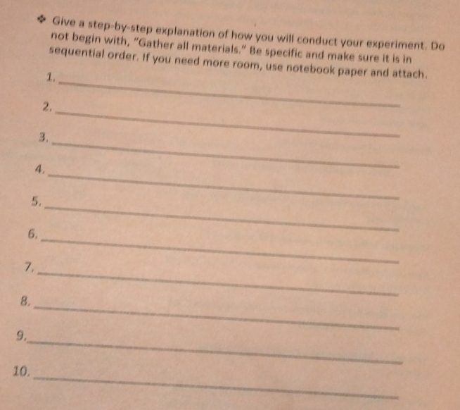 Give a step-by-step explanation of how you will conduct your experiment. Do 
not begin with, “Gather all materials.” Be specific and make sure it is in 
_ 
sequential order. If you need more room, use notebook paper and attach. 
1. 
2,_ 
3._ 
4. 
5. 
_ 
6. 
_ 
7, 
_ 
8. 
_ 
_ 
_ 
9. 
_ 
10.