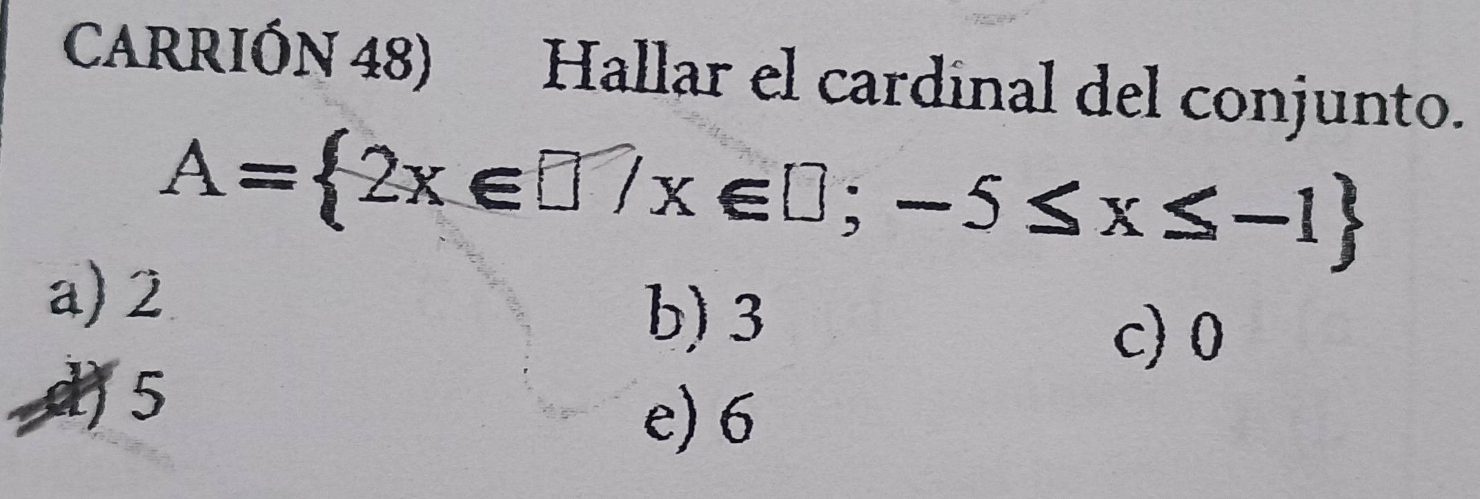 CARRIÓN 48) Hallar el cardinal del conjunto.
A= 2x∈ □ /x∈ □ ;-5≤ x≤ -1
a) 2
b) 3
c) 0
) 5
e) 6