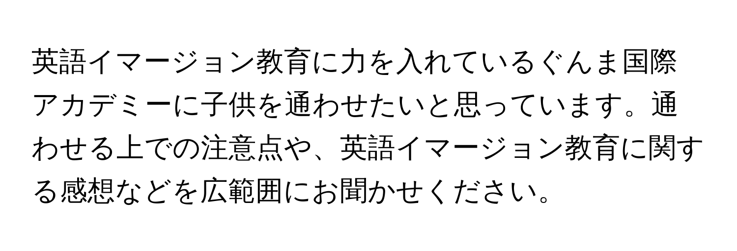 英語イマージョン教育に力を入れているぐんま国際アカデミーに子供を通わせたいと思っています。通わせる上での注意点や、英語イマージョン教育に関する感想などを広範囲にお聞かせください。