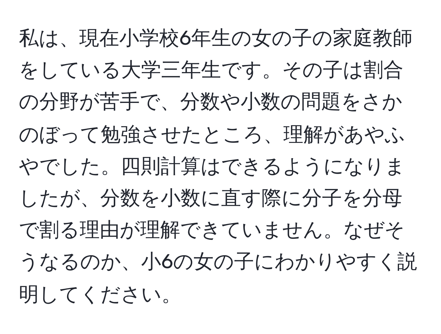 私は、現在小学校6年生の女の子の家庭教師をしている大学三年生です。その子は割合の分野が苦手で、分数や小数の問題をさかのぼって勉強させたところ、理解があやふやでした。四則計算はできるようになりましたが、分数を小数に直す際に分子を分母で割る理由が理解できていません。なぜそうなるのか、小6の女の子にわかりやすく説明してください。