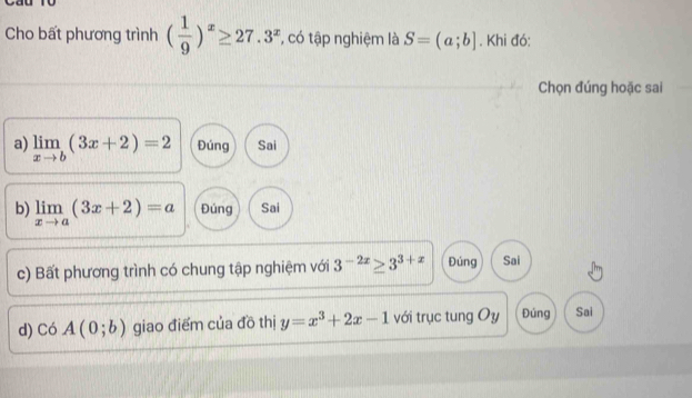 Cho bất phương trình ( 1/9 )^x≥ 27.3^x , có tập nghiệm là S=(a;b]. Khi đó:
Chọn đúng hoặc sai
a) limlimits _xto b(3x+2)=2 Đúng Sai
b) limlimits _xto a(3x+2)=a Đúng Sai
c) Bất phương trình có chung tập nghiệm với 3^(-2x)≥ 3^(3+x) Đúng Sai
d) C ) A(0;b) giao điểm của đồ thị y=x^3+2x-1 với trục tung Oy Đúng Sai