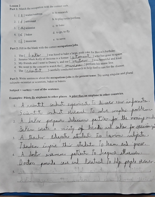 Lesson 2
Part 1: Match the occupation with the correct verb.
1. [ ] waiter/waitress a. to research
2. [ ] astronaut b. to play/write/perform
3. [ ) scientist c.to bake
d. to go, to fly
4. [ C ] baker
e. to serve
5. [ ) musician
Part 2: Fill in the blank with the correct occupations/jobs.
1. The [ ] was hired to bake a large, pink cake for Becca's birthday.
2. Senator Mark Kelly of Arizona is a former [
3. My friends and I went to Denny's, and our [__ ] was beautiful and kind. ] who has gone to space.
4. We went to the concert to watch the [ ] perform his music live.
5. The [_ ) carefully conducted research to help find a cure for the disease.
Part 3: Write sentences about the occupations/jobs in the present tense. Try using singular and plural
subjects--scientist or scientists, baker or bakers.
Subject + verb(s) + rest of the sentence.
Examples: Pilots fly airplanes to other places. A pilot flies an airplane to other countries.
1.
_
_
2.
_
_
3.
_
_
4.
_
_
_
__
5._
_