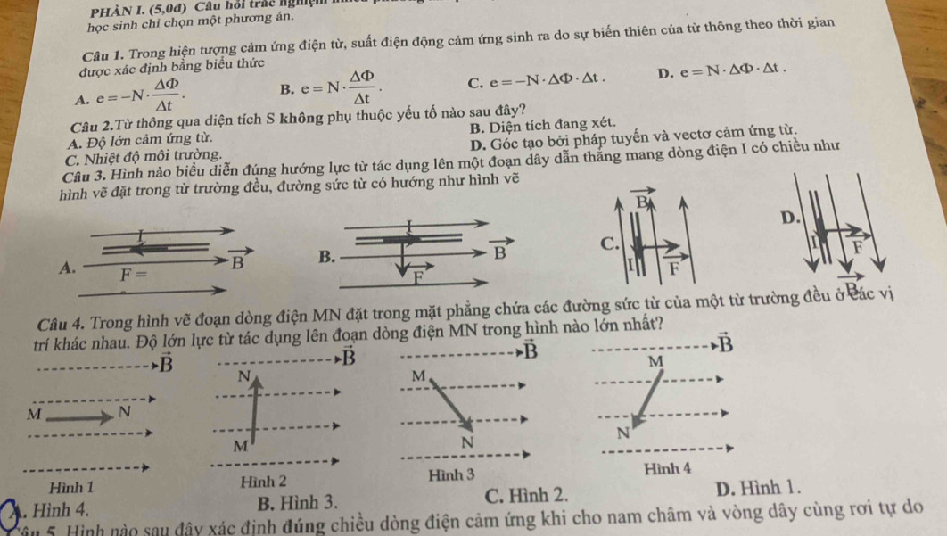 .(5,0d) Câu hỏi trấc nghệm
học sinh chỉ chọn một phương án.
Câu 1. Trong hiện tượng cảm ứng điện từ, suất điện động cảm ứng sinh ra do sự biến thiên của từ thông theo thời gian
được xác định bằng biểu thức
A. e=-N·  △ Phi /△ t . B. e=N·  △ Phi /△ t . C. e=-N· △ Phi · △ t. D. e=N· △ Phi · △ t.
Câu 2.Từ thông qua diện tích S không phụ thuộc yếu tố nào sau đây?
A. Độ lớn cảm ứng từ. B. Diện tích đang xét.
C. Nhiệt độ môi trường. D. Góc tạo bởi pháp tuyến và vectơ cảm ứng từ.
Câu 3. Hình nào biểu diễn đúng hướng lực từ tác dụng lên một đoạn dây dẫn thắng mang dòng điện I có chiều như
hình vẽ đặt trong từ trường đều, đường sức từ có hướng như hình vẽ
  
Câu 4. Trong hình vẽ đoạn dòng điện MN đặt trong mặt phẳng chứa các đường sức từ của một từ trường đều ở các vị
trí khác nhau. Độ lớn lực từ tác dụng lên đoạn dòng điện MN trong hình nào lớn nhất?
vector vector B
vector B
M
M N
N
Hình 4
Hình 1
A. Hình 4. B. Hình 3. C. Hình 2. D. Hình 1.
câu 5. Hình nào sau đây xác định đúng chiều dòng điện cảm ứng khi cho nam châm và vòng dây cùng rơi tự do