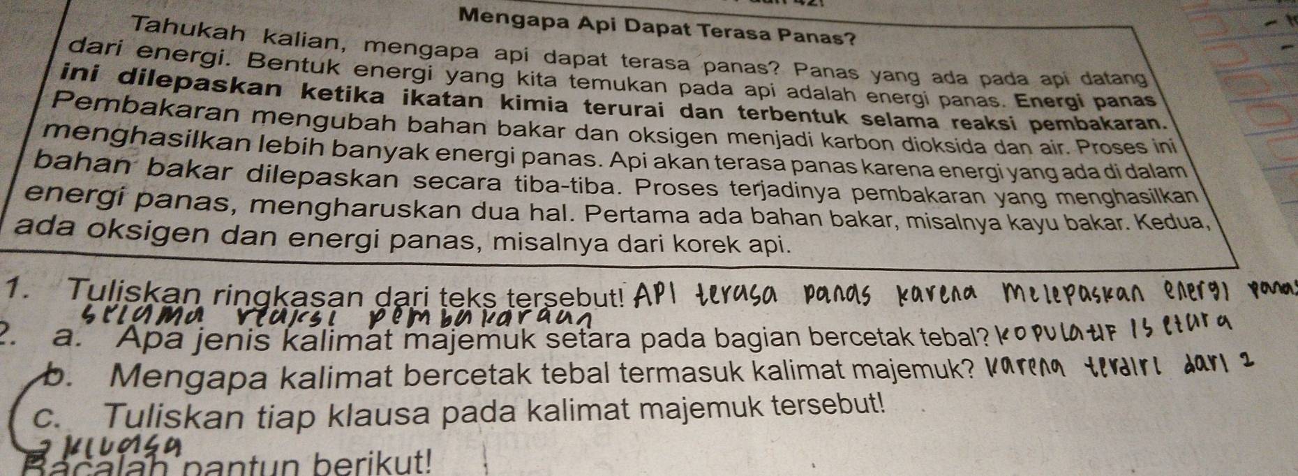 Mengapa Api Dapat Terasa Panas? 
Tahukah kalian, mengapa api dapat terasa panas? Panas yang ada pada api datang 
dari energi. Bentuk energi yang kita temukan pada api adalah energi panas. Energi panas 
ini dilepaskan ketika ikatan kimia terurai dan terbentuk selama reaksi pembakaran. 
Pembakaran mengubah bahan bakar dan oksigen menjadi karbon dioksida dan air. Proses ini 
menghasilkan lebih banyak energi panas. Api akan terasa panas karena energi yang ada di dalam 
bahan bakar dilepaskan secara tiba-tiba. Proses terjadinya pembakaran yang menghasilkan 
energi panas, mengharuskan dua hal. Pertama ada bahan bakar, misalnya kayu bakar. Kedua, 
ada oksigen dan energi panas, misalnya dari korek api. 
1. Tuliskan ringkasan dari teks tersebut! 
2. a. Apa jenis kalimat majemuk seťara pada bagian bercetak tebal? κω 
b. Mengapa kalimat bercetak tebal termasuk kalimat majemuk? 
r 
c. Tuliskan tiap klausa pada kalimat majemuk tersebut! 
ah pantun berikut!