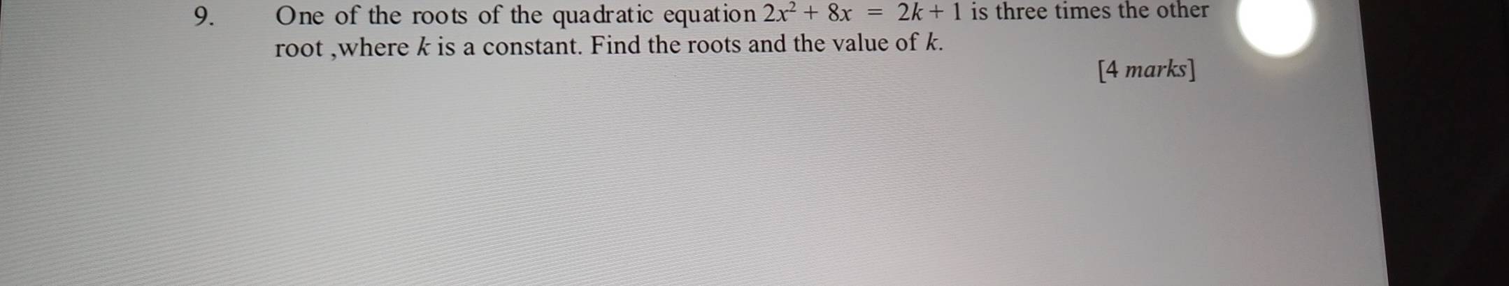 One of the roots of the quadratic equation 2x^2+8x=2k+1 is three times the other 
root ,where k is a constant. Find the roots and the value of k. 
[4 marks]