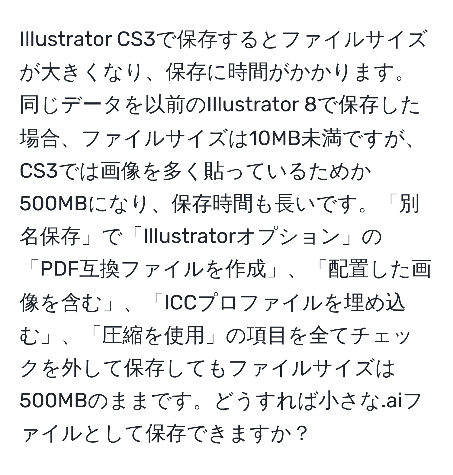 Illustrator CS3で保存するとファイルサイズが大きくなり、保存に時間がかかります。同じデータを以前のIllustrator 8で保存した場合、ファイルサイズは10MB未満ですが、CS3では画像を多く貼っているためか500MBになり、保存時間も長いです。「別名保存」で「Illustratorオプション」の「PDF互換ファイルを作成」、「配置した画像を含む」、「ICCプロファイルを埋め込む」、「圧縮を使用」の項目を全てチェックを外して保存してもファイルサイズは500MBのままです。どうすれば小さな.aiファイルとして保存できますか？