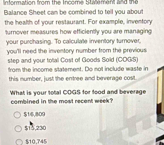 Information from the Income Statement and the
Balance Sheet can be combined to tell you about
the health of your restaurant. For example, inventory
turnover measures how efficiently you are managing
your purchasing. To calculate inventory turnover,
you'll need the inventory number from the previous
step and your total Cost of Goods Sold (COGS)
from the income statement. Do not include waste in
this number, just the entree and beverage cost.
What is your total COGS for food and beverage
combined in the most recent week?
$16,809
$15,230
$10,745