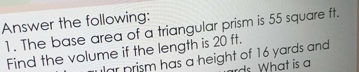 Answer the following: 
1. The base area of a triangular prism is 55 square ft. 
Find the volume if the length is 20 ft. 
lar prism has a height of 16 yards and 
rds. What is a