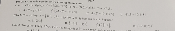 PHÂN I. Câu trắc nghiệm nhiều phương án lựa chọn. DE A
Câu 1: Cho hai tập hợp A= 1;2;3;4;5 và B= 0;2;4;6;8 .TimA∪ B.
A. A B= 2;4. B. A)B= 1;3;5. C. A)B= 0:1;3;5. D. A)B= 0:6:8
Câu 2. Cho tập hợp A= 1;2;3;4. Tập hợp A là tập hợp con của tập hợp nào?
A.  1;2;3. B,  1;2;3;-4;5. C [1;4]. D.  -2;0;2;4. 
Câu 3. Trong mặt phẳng Oxy , điểm nào trong các điểm sau không thuộc miền
A (2-1)