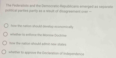 The Federalists and the Democratic-Republicans emerged as separate
political parties partly as a result of disagreement over —
how the nation should develop economically
whether to enforce the Monroe Doctrine
how the nation should admit new states
whether to approve the Declaration of Independence