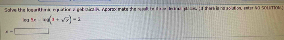 Solve the logarithmic equation algebraically. Approximate the result to three decimal places. (If there is no solution, enter NO SOLUTION.)
log 5x-log (3+sqrt(x))=2
x=□