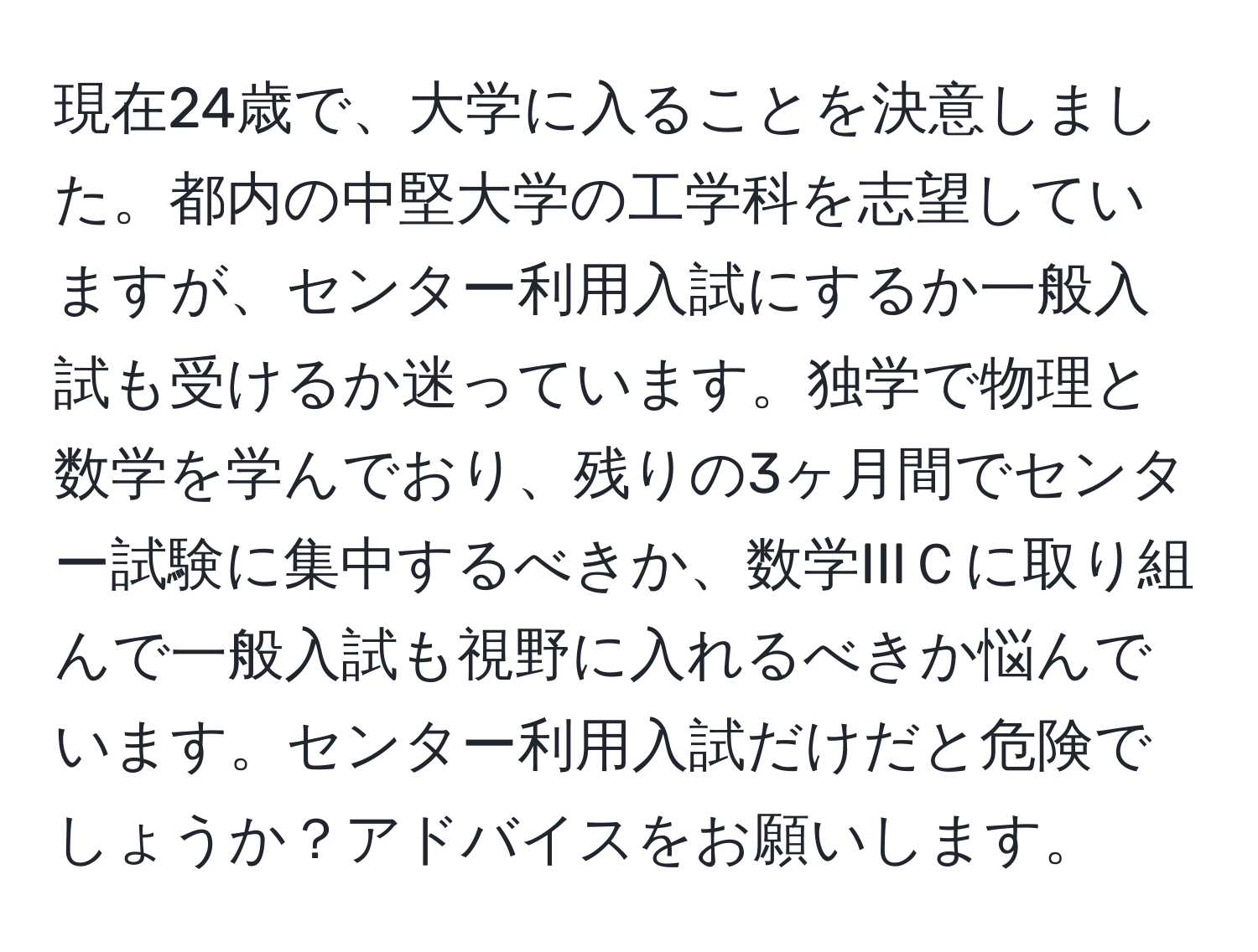 現在24歳で、大学に入ることを決意しました。都内の中堅大学の工学科を志望していますが、センター利用入試にするか一般入試も受けるか迷っています。独学で物理と数学を学んでおり、残りの3ヶ月間でセンター試験に集中するべきか、数学IIIＣに取り組んで一般入試も視野に入れるべきか悩んでいます。センター利用入試だけだと危険でしょうか？アドバイスをお願いします。