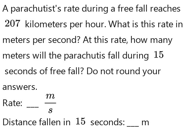 A parachutist's rate during a free fall reaches
207 kilometers per hour. What is this rate in
meters per second? At this rate, how many
meters will the parachutis fall during 15
seconds of free fall? Do not round your 
answers. 
Rate: _  m/5 
Distance fallen in 15 seconds : _ m