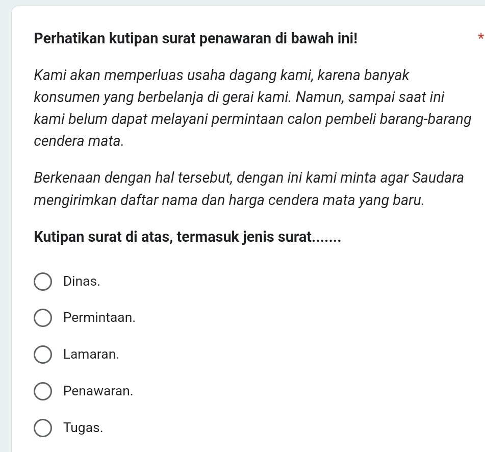 Perhatikan kutipan surat penawaran di bawah ini!
*
Kami akan memperluas usaha dagang kami, karena banyak
konsumen yang berbelanja di gerai kami. Namun, sampai saat ini
kami belum dapat melayani permintaan calon pembeli barang-barang
cendera mata.
Berkenaan dengan hal tersebut, dengan ini kami minta agar Saudara
mengirimkan daftar nama dan harga cendera mata yang baru.
Kutipan surat di atas, termasuk jenis surat.......
Dinas.
Permintaan.
Lamaran.
Penawaran.
Tugas.