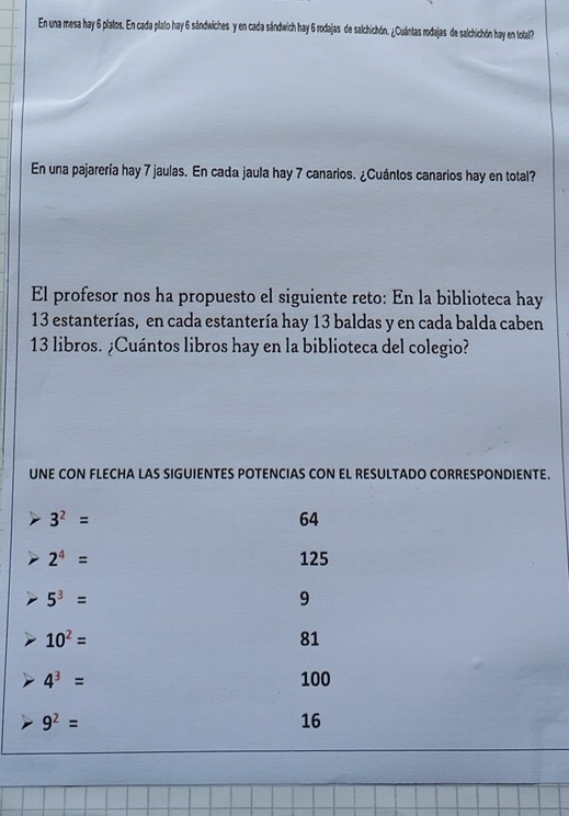 En una mesa hay 6 platos. En cada plato hay 6 sándwiches y en cada sándwich hay 6 rodajas de salchichón. ¿Cuántas rodajas de salchichón hay en tolal? 
En una pajarería hay 7 jaulas. En cada jaula hay 7 canarios. ¿Cuántos canarios hay en total? 
El profesor nos ha propuesto el siguiente reto: En la biblioteca hay
13 estanterías, en cada estantería hay 13 baldas y en cada balda caben
13 libros. ¿Cuántos libros hay en la biblioteca del colegio? 
UNE CON FLECHA LAS SIGUIENTES POTENCIAS CON EL RESULTADO CORRESPONDIENTE.
3^2=
64
2^4= 125
5^3=
9
10^2=
81
4^3= 100
9^2=
16