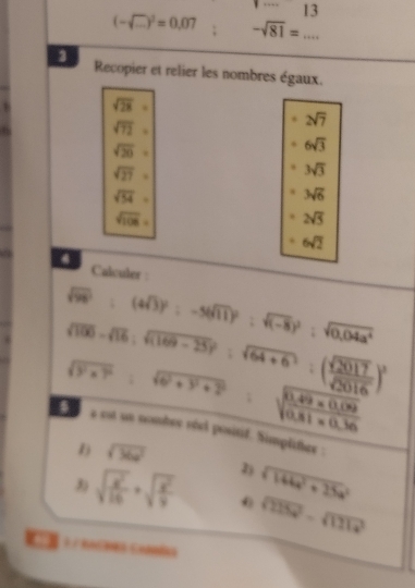 13
(-sqrt(□ ))^2=0.07 -sqrt(81)= _ 
Recopier et relier les nombres égaux.
sqrt (28)°
sqrt (72)°
2sqrt(7)
sqrt(20)=
6sqrt(3)
sqrt(27)=
3sqrt(3)
sqrt(54)=
3sqrt(6)
sqrt(108)=
2sqrt(5)
6sqrt(2)
4 
Calculer :
sqrt(98):(4sqrt(3))^2:-5(sqrt(11)(sqrt(111):sqrt((-8))^2:sqrt(0,sqrt 0,04a^4)
sqrt(100)-sqrt(16);sqrt((169-25))^2:sqrt(64+6):( sqrt(2017)/sqrt(2016) )^2
sqrt(y^2* 7^2)=sqrt(6^2+9^2+2^2)
sqrt(frac 0.49* 0.09)0.81* 0.36
0 s est un nombrr réel positif. Simplither : 
D sqrt(36x^2)
2) sqrt(144a^2+25a^2)
sqrt(frac x^2)16+sqrt(frac x^2)9 0 sqrt(215x^2)-sqrt(111x^2)