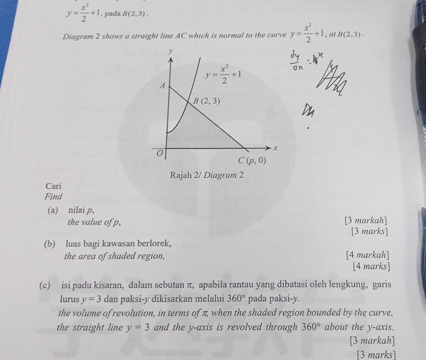 y= x^2/2 +1 , pada B(2,3).
Diagram 2 shows a straight line AC which is normal to the curve y= x^2/2 +1 , at B(2,3).
Rajah 2/ Diagram 2
Cari
Find
(a) nilai p,
the value of p, [3 markah]
[3 marks]
(b) luas bagi kawasan berlorek,
the area of shaded region, [4 markah]
[4 marks]
(c) isi padu kisaran, dalam sebutan π, apabila rantau yang dibatasi oleh lengkung, garis
lurus y=3 dan paksi-y dikisarkan melalui 360° pada paksi-y.
the volume of revolution, in terms of π, when the shaded region bounded by the curve,
the straight line y=3 and the y-axis is revolved through 360° about the y-axis.
[3 markah]
[3 marks]