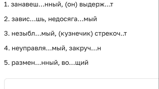 занавеш..нный, (он) выдерж..т 
2. завис...шь, недосяга...мый 
3. незыбл..мый, (кузнечик) стрекоч..т 
4. неуправля...мый, закруч..н 
5. размен...нный, во..щий