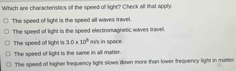 Which are characteristics of the speed of light? Check all that apply.
The speed of light is the speed all waves travel.
The speed of light is the speed electromagnetic waves travel.
The speed of light is 3.0* 10^8m/s in space.
The speed of light is the same in all matter.
The speed of higher frequency light slows down more than lower frequency light in matter.