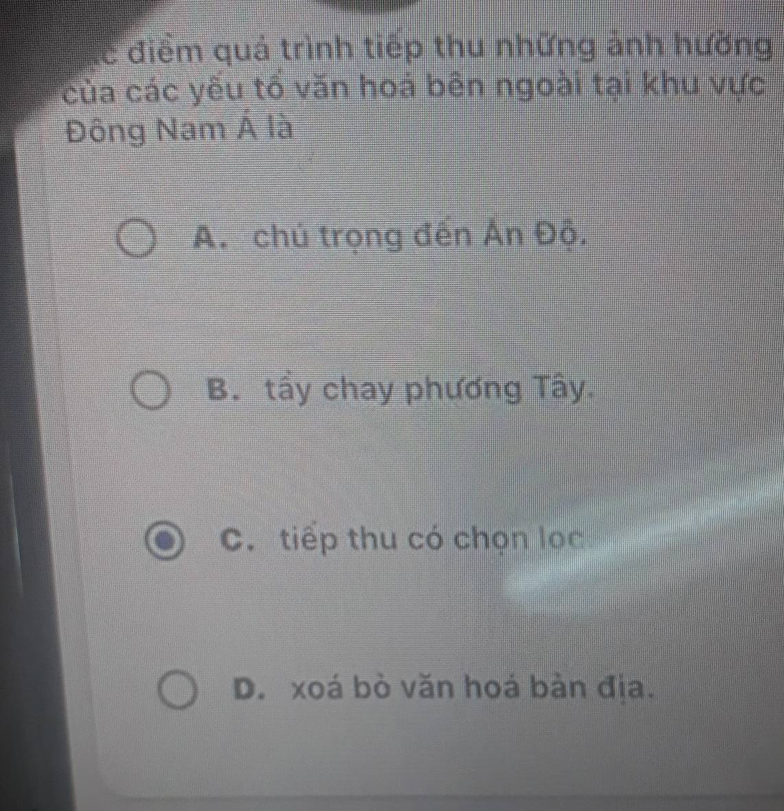 lể điểm quá trình tiếp thu những ảnh hưởng
của các yếu tổ văn hoá bên ngoài tại khu vực
Đông Nam Á là
A. chủ trọng đến Ấn Đô.
B. tẩy chay phương Tây.
C. tiếp thu có chọn lọc
D. xoá bò văn hoá bản địa.