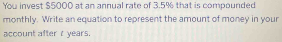 You invest $5000 at an annual rate of 3.5% that is compounded 
monthly. Write an equation to represent the amount of money in your 
account after t years.