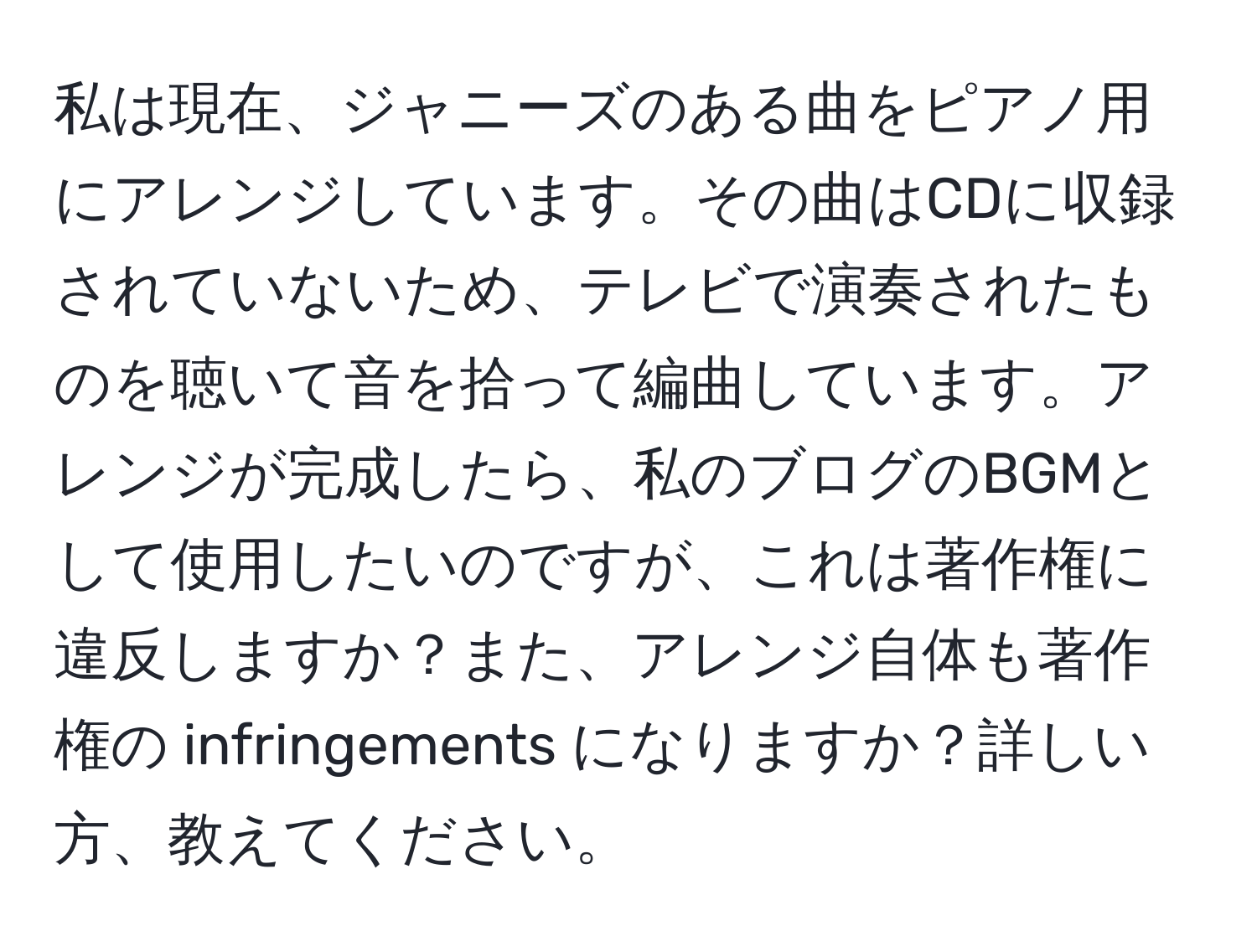 私は現在、ジャニーズのある曲をピアノ用にアレンジしています。その曲はCDに収録されていないため、テレビで演奏されたものを聴いて音を拾って編曲しています。アレンジが完成したら、私のブログのBGMとして使用したいのですが、これは著作権に違反しますか？また、アレンジ自体も著作権の infringements になりますか？詳しい方、教えてください。