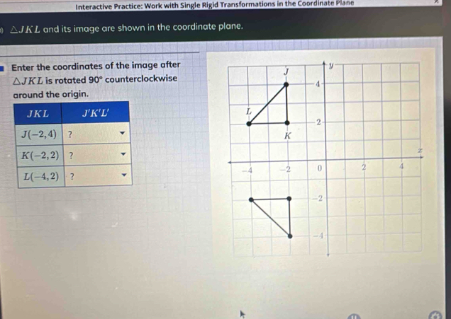 Interactive Practice: Work with Single Rigid Transformations in the Coordinate Plane
△ JKL and its image are shown in the coordinate plane.
Enter the coordinates of the image after
△ JKL is rotated 90° counterclockwise
around the origin.