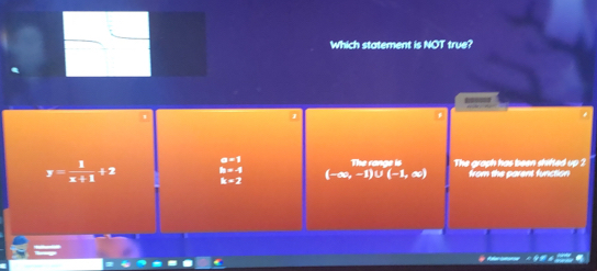 Which statement is NOT true?
==
a=1 The range is The graph has been shifted up 2
h=-4 (-∈fty ,-1)∪ (-1,∈fty ) from the parent function
y= 1/x+1 +2 k=2
=
C
fe