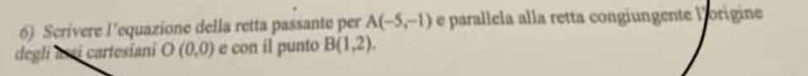 Scrivere l'equazione della retta passante per A(-5,-1) e parallela alla retta congiungente lorigine 
degli asi cartesiani O(0,0) e con il punto B(1,2).