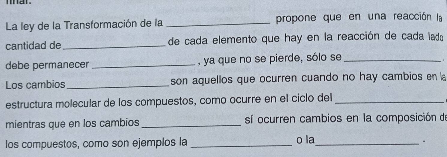 inar. 
La ley de la Transformación de la _propone que en una reacción la 
cantidad de_ de cada elemento que hay en la reacción de cada lado 
debe permanecer _, ya que no se pierde, sólo se_ 
Los cambios_ son aquellos que ocurren cuando no hay cambios en la 
estructura molecular de los compuestos, como ocurre en el ciclo del_ 
mientras que en los cambios _sí ocurren cambios en la composición de 
los compuestos, como son ejemplos la _o la_ 
.