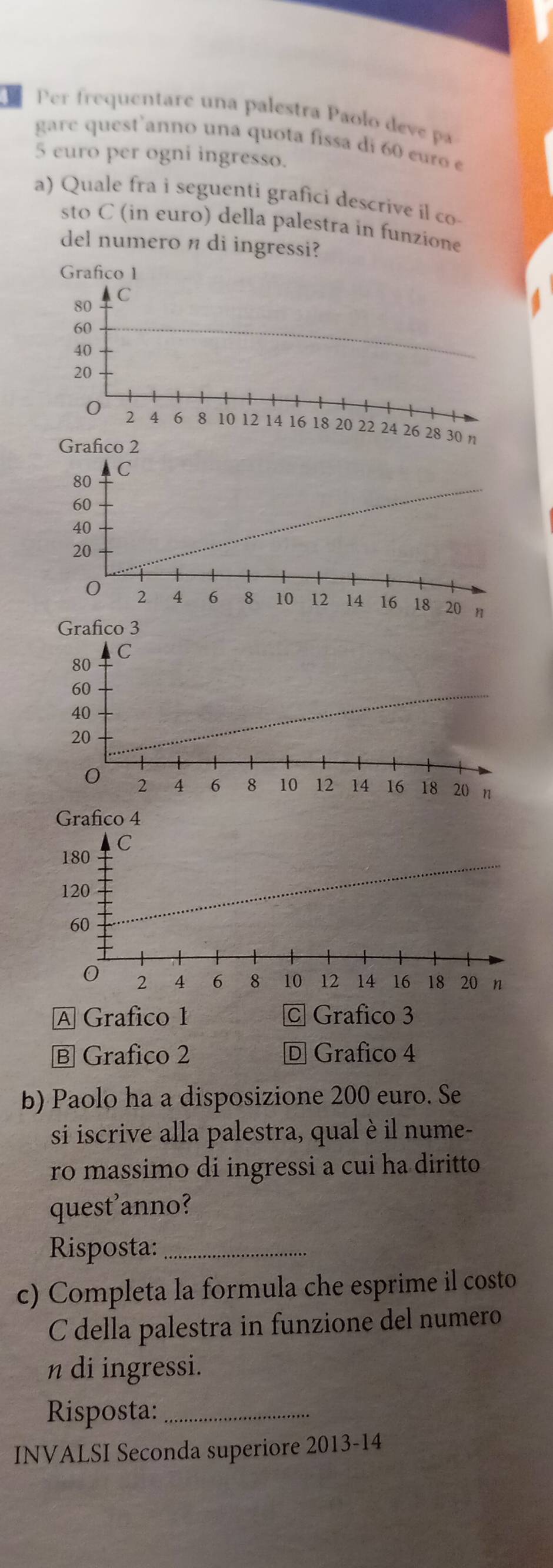 Per frequentare una palestra Paolo deve pa
gare quest anno una quota fissa di 60 curo e
5 euro per ogni ingresso.
a) Quale fra i seguenti grafici descrive il co-
sto C (in euro) della palestra in funzione
del numero n di ingressi?
Grafico 1
80 C
60
40
20
0 2 4 6 8 10 12 14 16 18 20 22 24 26 28 30 n
Grafico 3
A Grafico 1 C Grafico 3
Ⓑ Grafico 2 D Grafico 4
b) Paolo ha a disposizione 200 euro. Se
si iscrive alla palestra, qual è il nume-
ro massimo di ingressi a cui ha diritto
quest'anno?
Risposta:_
c) Completa la formula che esprime il costo
C della palestra in funzione del numero
n di ingressi.
Risposta:_
INVALSI Seconda superiore 2013-14