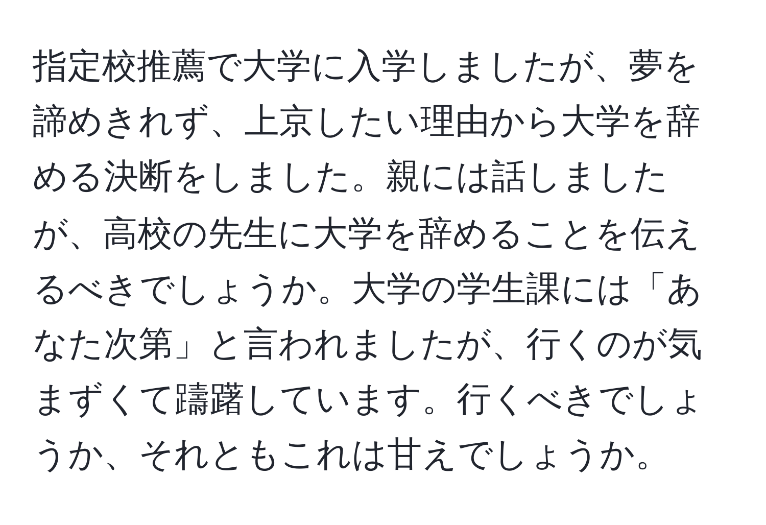 指定校推薦で大学に入学しましたが、夢を諦めきれず、上京したい理由から大学を辞める決断をしました。親には話しましたが、高校の先生に大学を辞めることを伝えるべきでしょうか。大学の学生課には「あなた次第」と言われましたが、行くのが気まずくて躊躇しています。行くべきでしょうか、それともこれは甘えでしょうか。