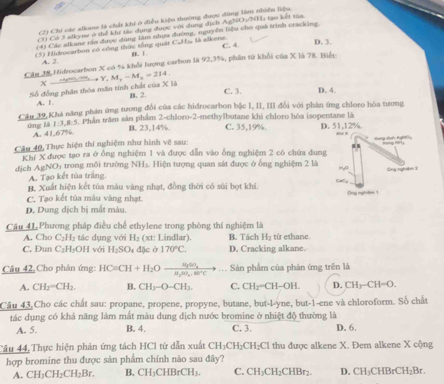 (2) Chi các alkane là chất khi ở điều kiện thường được đùng lâm nhiên liệu.
(3) Có 3 alkyne ở thể khí tác dụng được với dung dịch A
(4) Các alkane rắn được dùng lâm nhựa đường, nguyên liệu cho quá trình cracking. gNO_3/NH_3 1  tạo kết túa.
(5) Hidrocarbon có cộng thức tổng quát C_nH_2n là alkene. C. 4.
D. 3.
A. 2. B. 1.
Câu 38 Hidrocarbon X có % khổi lượng carbon là 92,3%, phân tử khối của X là 78. Biết:
X _ +AgNO_3/NH_3
Số đồng phân thỏa mãn tính chất của X là Y,M_y-M_x=214.
B. 2. C. 3. D. 4.
A. 1.
Câu 39, Khá năng phán ứng tương đổi của các hidrocarbon bậc I, II, III đối với phản ứng chloro hóa tương
ứng là 1:3,8:5 5. Phần trăm sản phẩm 2-chloro-2-methylbutane khi chloro hóa isopentane là
A. 41,67%. B. 23,14%.
C. 35,19%. D. 51,12%.
Mh X
Câu 40, Thực hiện thí nghiệm như hình vẽ sau:  dung dịch AgMO 
Ming Nrly
Khí X được tạo ra ở ống nghiệm 1 và được dẫn vào ống nghiệm 2 có chứa dung
dịch AgNO_3 trong môi trường NH_3.  Hiện tượng quan sát được ở ống nghiệm 2 là myo Ông nghiệm 2
A. Tạo kết tủa trắng. CaC₃
B. Xuất hiện kết tủa màu vàng nhạt, đồng thời có sủi bọt khí.
C. Tạo kết tủa mẫu vàng nhạt. Ông nghiệm 1
D. Dung dịch bị mắt màu.
Câu 41.Phương pháp điều chế ethylene trong phòng thí nghiệm là
A. Cho C_2H_2 tác dụng với H_2 (xt: Lindlar). B. Tách H_2 từ ethane.
C. Đun C_2H_5 OH với H_2SO_4 d 30 cở 170°C. D. Cracking alkane.
Câu 42. Cho phản ứng: HCequiv CH+H_2Oxrightarrow H_85O_4.. , Sản phẩm của phản ứng trên là
A. CH_2=CH_2. B. CH_3-O-CH_3. C. CH_2=CH-OH. D. CH_3-CH=O.
Câu 43.Cho các chất sau: propane, propene, propyne, butane, but-l-yne, but-1-ene và chloroform. Số chất
tác dụng có khả năng làm mất màu dung dịch nước bromine ở nhiệt độ thường là
A. 5. B. 4. C. 3. D. 6.
Câu 44.Thực hiện phản ứng tách HCl từ dẫn xuất CH_3CH_2CH_2Cl thu được alkene X. Đem alkene X cộng
hợp bromine thu được sản phẩm chính nào sau đây?
A. CH_3CH_2CH_2Br. B. CH_3CHBrCH_3. C. CH_3CH_2CHBr_2. D. CH_3CHBrCH_2Br.