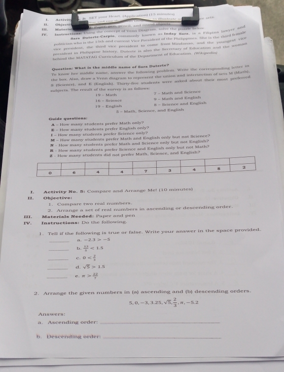 3: SET your Heart. (Application) (15 minutes)
I. Activit === ilustrate ==
ue seta.
            
III. Materia II. Objecti   a p ees  pe u ,  p e orsl  and roued olpec t  
IV. Instructions: Using the concept of Venn Diagram, solve the puzzle below
Sara Duterte-Carpio, commonly known as Inday Bara, is a Filipina lawyer and
politician who is the 15th and current Vice President of the Philippines. She is the third female
vice president, the third vice president to come from Mindanao, and the youngest vice
president in Philippine history. Duterte is also the Secretary of Education and the woman
behind the MATATAG Curriculum of the Department of Education. (Wikipedia)
Question: What is the middle name of Sara Duterte?
To know her middle name, answer the following problem. Write the corresponding letter in
the box. Also, draw a Venn diagram to represent the union and intersection of sets M (Math).
S (Science), and E (English). Thirty-five students were asked about their most preferred
subjects. The result of the survey is as fallows:
19 - Math  7 - Math and Science
16 - Science 9 - Math and English
19 - English 8 - Science and English
5 - Math, Science, and English
Guide questions:
A - How many students prefer Math only?
E - How many students prefer English only?
I - How many students prefer Science only?
M - How many students prefer Math and English only but not Science?
N - How many students prefer Math and Science only but not English?
R - How many students prefer Seience and English only but not Math?
many students did not prefer Math, Science, and English?
I. Activity No. 5: Compare and Arrange Me! (10 minutes)
II. Objective:
1. Compare two real numbers.
2. Arrange a set of real numbers in ascending or descending order.
III. Materials Needed: Paper and pen
IV. Instruetions: Do the following.
1. Tell if the following is true or false. Write your answer in the space provided.
_a. -2.3>-5
_b.  13/5 <1.5
_c. 0
_d. sqrt(5)>1.5
_e. π > 22/7 
2. Arrange the given numbers in (a) ascending and (b) descending orders.
5,0,-3,3.25,sqrt(5), 2/3 ,π ,-5.2
Answers:
a. Ascending order:_
b. Descending order:_
