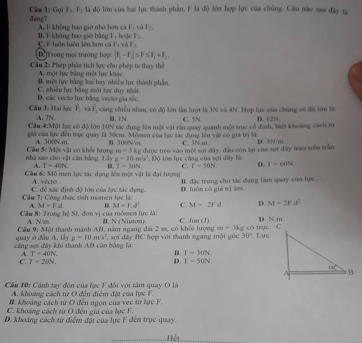 Gọi F_1,F_2 là độ lớn của hai lực thành phần, F là độ lớn hợp lực của chúng. Câu nào sau đây lã
dúng?
A. F không bao giờ nhỏ hơn cả F_1 và F_2.
B. F không bao giờ bằng F_1 hoặc F_2.
C. F luôn luôn lớn hơn cả F_1 và F_2,
D.)Trong mọi trường hợp: |F_1-F_2|≤ F≤ F_1+F_2.
Câu 2: Phép phân tích lực cho phép ta thay thể
A. một lực bằng một lực khác.
B. một lực bằng hai hay nhiều lực thành phần.
C. nhiều lực bằng một lực duy nhất.
D. các vectơ lực bằng vectơ gia tốc.
Câu 3: Hai lực vector F_1 và vector F_2 cùng chiều nhau, có độ lớn lần lượt là 3N và 4N. Hợp lực của chúng có độ lớn làc
A. 7N. B. 1N. C. 5N. D. 12N.
Câu 4:Một lực có độ lớn 10N tác dụng lên một vật rấn quay quanh một trục cổ định, biết khoảng cách từ
giá của lực đến trục quay là 30cm. Mômen của lực tác dụng lên vật có giá trị là:
A. 300N.m. B. 300N/m. C. 3N.m. D. 3N/m.
Câu 5: Một vật có khối lượng m=3 kg được treo vào một sợi dây, đầu còn lại của sợi đây treo trên trần
nhà sao cho vật cân bằng. Lấy g=10m/s^2 *. Độ lớn lực căng của sợi dây là:
A. T=40N. B. T=30N. C. T=50N.
D. T=60N.
Câu 6: Mô men lực tác dụng lên một vật là đại lượng
A. vécto. B. đặc trưng cho tác dụng làm quay của lực.
C. để xác định độ lớn của lực tác dụng. D. luôn có giá trị âm.
Câu 7: Công thức tính momen lực là:
A. M=F.d. B. M=F.d^2 C. M=2F.d.
D. M=2F.d^2
Câu 8: Trong hệ SI, đơn vị của mômen lực là:
A. N/m. B. N (Niutơn). C. Jun( J). D. N.m.
Câu 9: Một thanh mảnh AB, nằm ngang dài 2 m, có khối lượng m=3kg có trụe C
quay ở đầu A, lấy g=10m/s^2 *, sợi dây BC hợp với thanh ngang một góc 30°. Lực
căng sợi dây khi thanh AB cân bằng là:
A. T=40N. B. T=30N.
C. T=20N. D. T=50N.
Câu 10: Cánh tay đòn của lực F đối với tâm quay O là
A. khoảng cách từ O đến điểm đặt của lực F.
B. khoảng cách từ O đến ngọn của vec tơ lực F.
C. khoảng cách từ O đến giá của lực F.
D. khoảng cách từ điểm đặt của lực F đến trục quay.
_Hết_