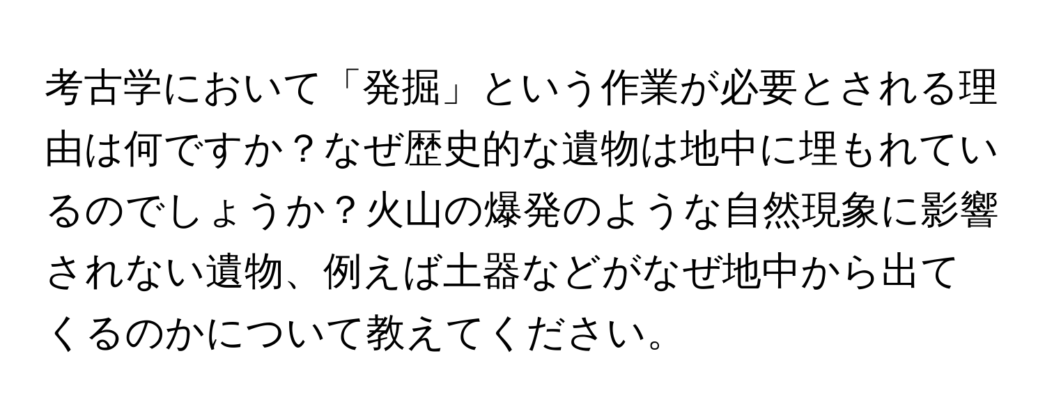 考古学において「発掘」という作業が必要とされる理由は何ですか？なぜ歴史的な遺物は地中に埋もれているのでしょうか？火山の爆発のような自然現象に影響されない遺物、例えば土器などがなぜ地中から出てくるのかについて教えてください。