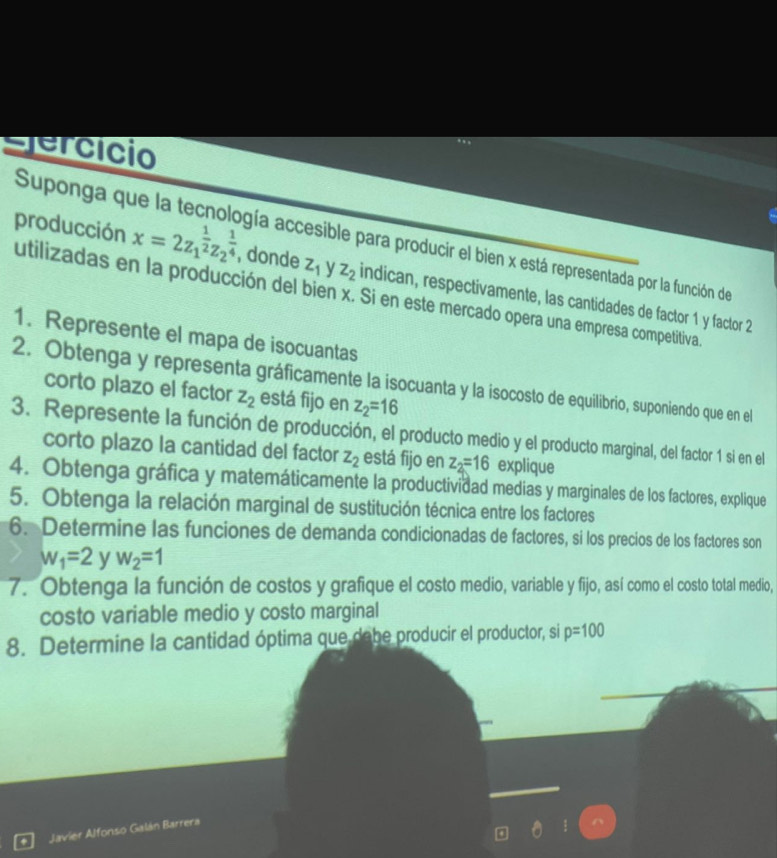 clercício 
Suponga qu gía accesible para producir el bien x está representada por la función de 
producción x=2z_1^((frac 1)2)z_2^((frac 1)4) , donde z_1 V z_2 indican, respectivamente, las cantidades de factor 1 y factor 2
utilizadas en la producción del bien x. Si en este mercado opera una empresa competitiva. 
1. Represente el mapa de isocuantas 
2. Obtenga y representa gráficamente la isocuanta y la isocosto de equilibrio, suponiendo que en el 
corto plazo el factor z_2 está fijo en z_2=16
3. Represente la función de producción, el producto medio y el producto marginal, del factor 1 si en el 
corto plazo la cantidad del factor z_2 está fijo en z_2=16 explique 
4. Obtenga gráfica y matemáticamente la productividad medias y marginales de los factores, explique 
5. Obtenga la relación marginal de sustitución técnica entre los factores 
6. Determine las funciones de demanda condicionadas de factores, si los precios de los factores son
w_1=2 y w_2=1
7. Obtenga la función de costos y grafique el costo medio, variable y fijo, así como el costo total medio, 
costo variable medio y costo marginal 
8. Determine la cantidad óptima que dabe producir el productor, si p=100
Javier Alfonso Galán Barrera