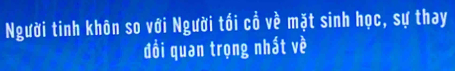 Người tinh khôn so với Người tối cổ về mặt sinh học, sự thay 
đồi quan trọng nhất về