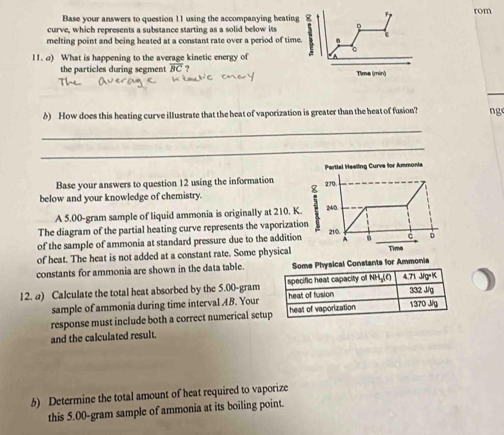 Base your answers to question 11 using the accompanying heating 
F 
rom 
curve, which represents a substance starting as a solid below its 
D 
melting point and being heated at a constant rate over a period of time. B 
C 
11. ) What is happening to the average kinetic energy of 
the particles during segment overline BC ? Tlme (min) 
δ) How does this heating curve illustrate that the heat of vaporization is greater than the heat of fusion? 
ng 
_ 
_ 
Partial Heating Curve for Ammonia 
Base your answers to question 12 using the information 270. 
below and your knowledge of chemistry. 
A 5,00-gram sample of liquid ammonia is originally at 210. K. 240. 
The diagram of the partial heating curve represents the vaporization
210. 
of the sample of ammonia at standard pressure due to the addition À B c D
of heat. The heat is not added at a constant rate. Some physical 
Time 
constants for ammonia are shown in the data table. 
12. a) Calculate the total heat absorbed by the 5.00-gram
sample of ammonia during time interval AB. Your 
response must include both a correct numerical setu 
and the calculated result. 
6) Determine the total amount of heat required to vaporize 
this 5.00-gram sample of ammonia at its boiling point.