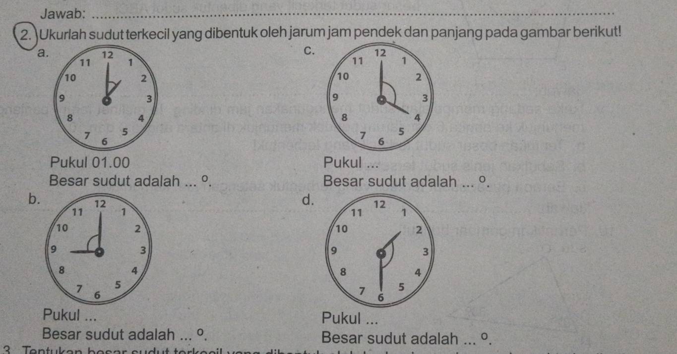 Jawab:_ 
_ 
2. Ukurlah sudut terkecil yang dibentuk oleh jarum jam pendek dan panjang pada gambar berikut! 
C.
12
a. 12 1
11
11 1
10
2
10
2
9
3
9
3
8
4
8
4
7 5
5
6
7 6
Pukul 01.00 Pukul ... 
Besar sudut adalah ... º. Besar sudut adalah ... º. 
d. 
b. 12 1
12
11
11 1
10
2
10
2
9
3
9
3
8
4
8
4
5
7 6
7 5
6
Pukul ... Pukul ... 
Besar sudut adalah ... º. Besar sudut adalah ... º. 
3 Tentukan bas