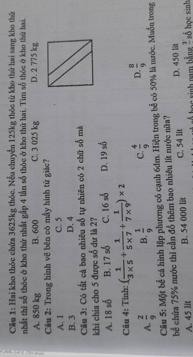 Hai kho thóc chứa 3625kg thóc. Nếu chuyển 125kg thóc từ kho thứ hai sang kho thứ
nhất thì số thóc ở kho thứ nhất gấp 4 lần số thóc ở kho thứ hai. Tìm số thóc ở kho thứ hai.
A. 850 kg B. 600 C. 3 025 kg D. 2 775 kg
Câu 2: Trong hình vẽ bên có mấy hình tứ giác?
A. 1 C. 5
B. 3 D. 4
Câu 3: Có tất cả bao nhiêu số tự nhiên có 2 chữ số mà
khi chia cho 5 được số dư là 2?
A. 18 số B. 17shat 0 C. 16shat o D. 19 số
Câu 4: Tính: ( 1/3* 5 + 1/5* 7 + 1/7* 9 )* 2
A.  2/9 
B.  1/9 
C.  4/9 
D.  8/9 
Câu 5: Một bể cá hình lập phương có cạnh 6dm. Hiện trong bể có 50% là nước. Muốn trong
bể chứa 75% nước thì cần đồ thêm bao nhiêu lít nước nữa?
C. 54 lit D. 450 lit
A. 45 lit B. 54 000 lit
ố học sinh nam bằng l số học sinh