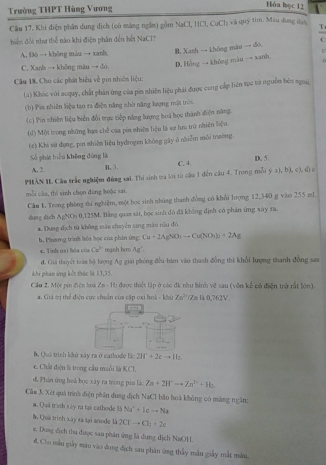 Trường THPT Hùng Vương
Hóa học 12
Câu 17. Khi điện phân dung dịch (có màng ngăn) gồm NaCl, HCl, CuCl₂ và quỳ tím. Màu dung dịch
T
biến đổi như thế nào khi điện phân đến hết NaCl?
A. Đỏ → không màu → xanh.
B. Xanh → không màu → đỏ. C
ρ
Ở
C. Xanh → không màu → đỏ.
D. Hồng → không màu → xanh.
Câu 18. Cho các phát biểu về pin nhiên liệu:
(a) Khác với acquy, chất phản ứng của pin nhiên liệu phải được cung cấp liên tục từ nguồn bên ngoài.
(b) Pin nhiên liệu tạo ra điện năng nhờ năng lượng mặt trời.
(c) Pin nhiên liệu biến đồi trực tiếp năng lượng hoá học thành điện năng.
(d) Một trong những hạn chế của pin nhiên liệu là sự lưu trữ nhiên liệu.
(e) Khi sử dụng, pin nhiên liệu hydrogen không gây ô nhiễm môi trường.
Số phát biểu không đúng là D. 5.
A. 2. B. 3. C. 4.
PHÀN II. Câu trắc nghiệm đúng sai. Thí sinh trả lời từ câu 1 đến câu 4. Trong mỗi ý a), b), c), d) ở
mỗi câu, thí sinh chọn đúng hoặc sai.
Câu 1. Trong phòng thí nghiệm, một học sinh nhúng thanh đồng có khối lượng 12,340 g vào 255 mL
dung dịch AgNO₃ 0,125M. Bằng quan sát, học sinh đó đã khẳng định có phản ứng xảy ra.
a. Dung dịch từ không màu chuyển sang màu nâu đỏ.
b. Phương trình hóa học của phản ứng: Cu+2AgNO_3to Cu(NO_3)_2+2Ag
c. Tính oxi hóa của Cu^(2+) mạnh hơn Ag^+.
d. Giả thuyết toàn bộ lượng Ag giải phóng đều bám vào thanh đồng thì khối lượng thanh đồng sau
khi phản ứng kết thúc là 13,35.
Câu 2. Một pin điện hoá Zn - H₂ được thiết lập ở các đk như hình vẽ sau (vôn kế có điện trở rất lớn).
a. Giá trị thế điện cực chuẩn của cặp oxi hoá - khử Zn^(2+)/Zn là 0, 762V
b. Quá trình khử xảy ra ở cathode là: 
c. Chất điện li trong cầu muối là KCl.
d. Phản ứng hoá học xảy ra trong pin là: Zn+2H^+to Zn^(2+)+H_2.
Câu 3. Xét quá trình điện phân dung dịch NaCl bão hoà không có màng ngăn:
a. Quá trình xảy ra tại cathode là Na^++leto Na
b. Quá trình xảy ra tại anode là 2Clto Cl_2+2e
c. Dung dịch thu được sau phản ứng là dung dịch NaOH.
d. Cho mẫu giấy màu vào dung địch sau phản ứng thấy mẫu giấy mất màu.